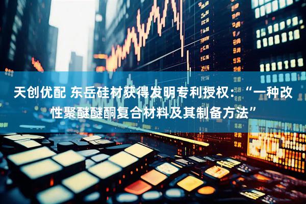 天创优配 东岳硅材获得发明专利授权：“一种改性聚醚醚酮复合材料及其制备方法”