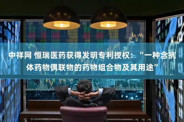 中祥网 恒瑞医药获得发明专利授权：“一种含抗体药物偶联物的药物组合物及其用途”