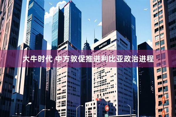 大牛时代 中方敦促推进利比亚政治进程
