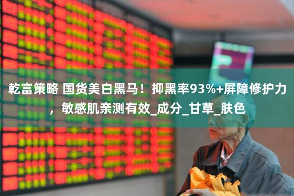 乾富策略 国货美白黑马！抑黑率93%+屏障修护力，敏感肌亲测有效_成分_甘草_肤色