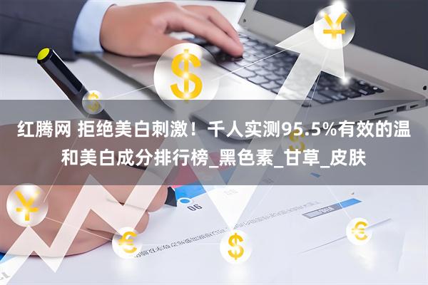 红腾网 拒绝美白刺激！千人实测95.5%有效的温和美白成分排行榜_黑色素_甘草_皮肤