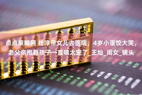 点点策略网 杜淳带女儿去医院，4岁小蛋饺大哭，老父亲抱着孩子一直哄太宠了_王灿_闺女_镜头