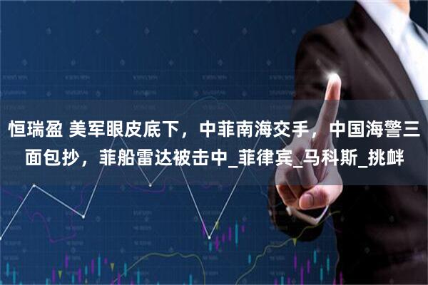 恒瑞盈 美军眼皮底下，中菲南海交手，中国海警三面包抄，菲船雷达被击中_菲律宾_马科斯_挑衅