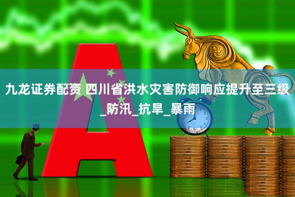 九龙证券配资 四川省洪水灾害防御响应提升至三级_防汛_抗旱_暴雨
