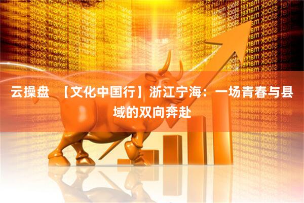 云操盘  【文化中国行】浙江宁海：一场青春与县域的双向奔赴