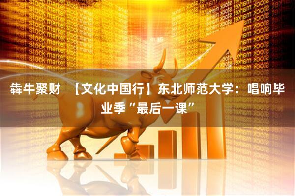 犇牛聚财  【文化中国行】东北师范大学：唱响毕业季“最后一课”