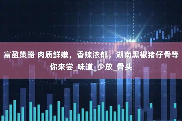 富盈策略 肉质鲜嫩，香辣浓郁，湖南黑椒猪仔骨等你来尝_味道_少放_骨头