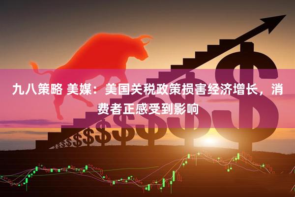 九八策略 美媒：美国关税政策损害经济增长，消费者正感受到影响
