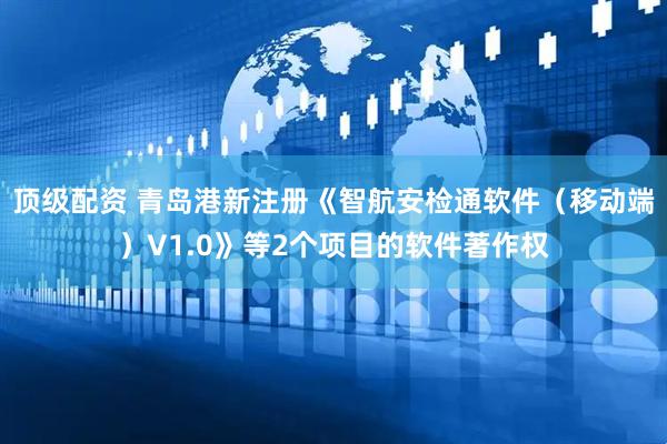 顶级配资 青岛港新注册《智航安检通软件（移动端）V1.0》等2个项目的软件著作权