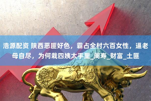 浩源配资 陕西恶匪好色，霸占全村六百女性，逼老母自尽，为何栽四姨太手里_周寿_财富_土匪