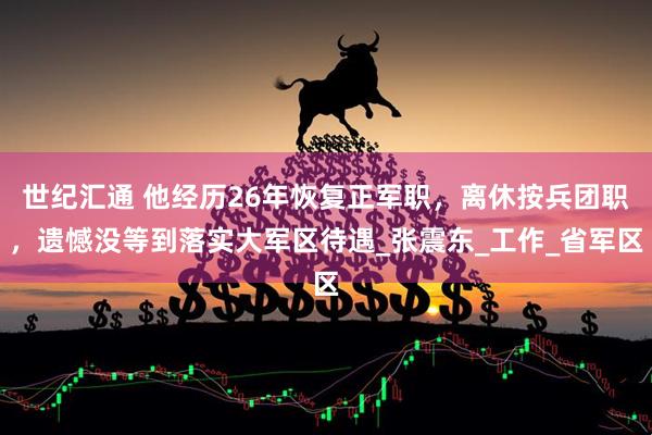 世纪汇通 他经历26年恢复正军职，离休按兵团职，遗憾没等到落实大军区待遇_张震东_工作_省军区