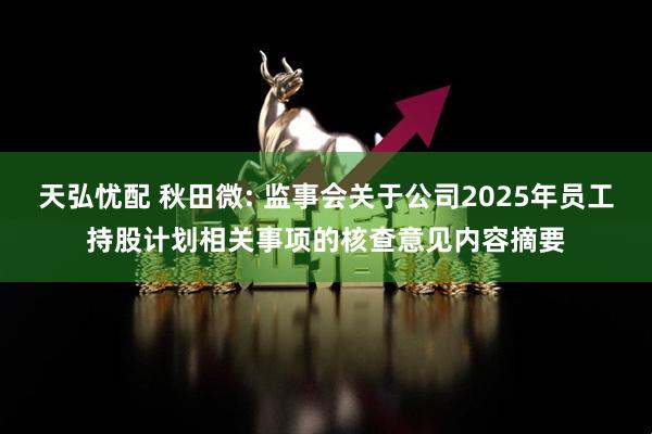 天弘忧配 秋田微: 监事会关于公司2025年员工持股计划相关事项的核查意见内容摘要