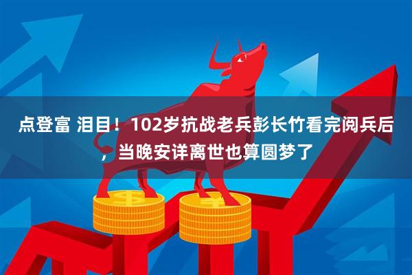 点登富 泪目！102岁抗战老兵彭长竹看完阅兵后，当晚安详离世也算圆梦了