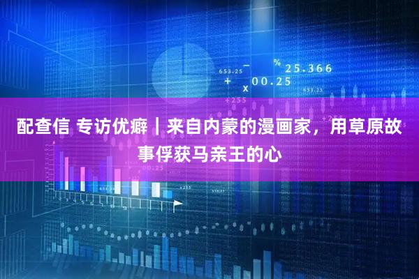 配查信 专访优癖｜来自内蒙的漫画家，用草原故事俘获马亲王的心