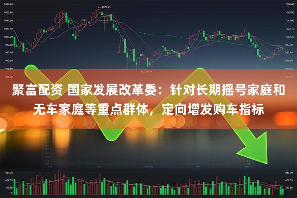 聚富配资 国家发展改革委：针对长期摇号家庭和无车家庭等重点群体，定向增发购车指标