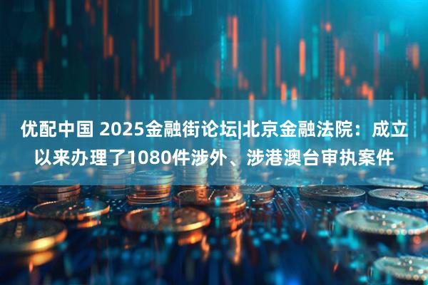 优配中国 2025金融街论坛|北京金融法院：成立以来办理了1080件涉外、涉港澳台审执案件