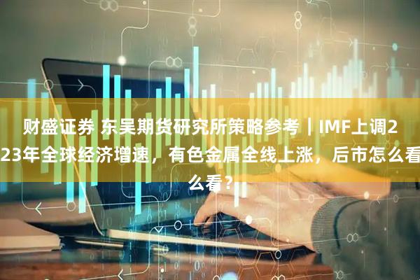 财盛证券 东吴期货研究所策略参考｜IMF上调2023年全球经济增速，有色金属全线上涨，后市怎么看？