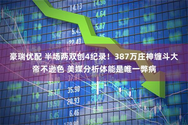 豪瑞优配 半场两双创4纪录！387万庄神缠斗大帝不逊色 美媒分析体能是唯一弊病